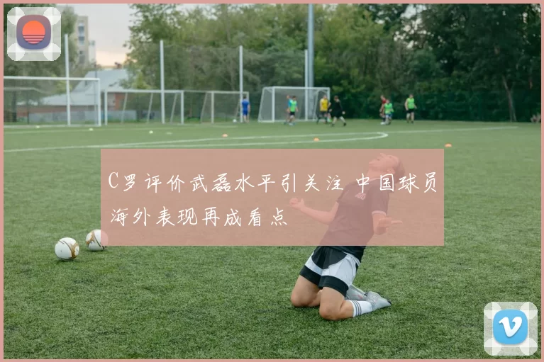 C罗评价武磊水平引关注 中国球员海外表现再成看点