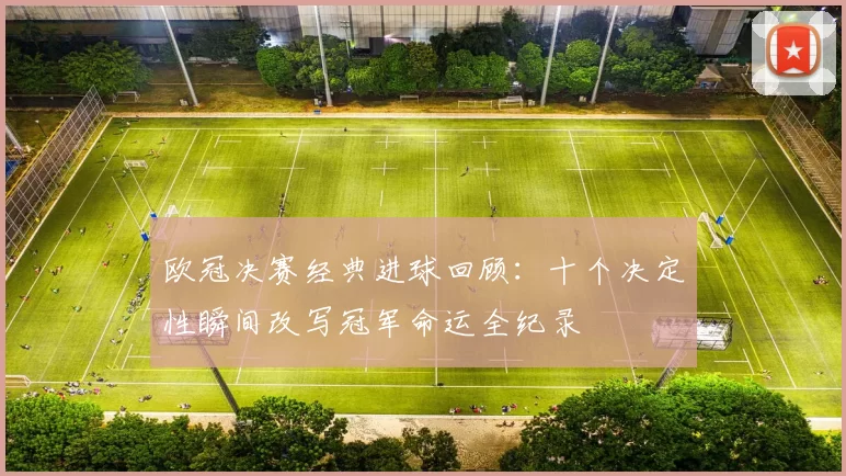 欧冠决赛经典进球回顾:十个决定性瞬间改写冠军命运全纪录