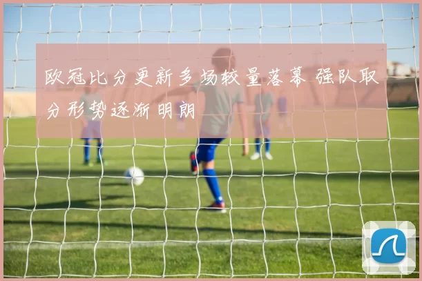 欧冠比分更新多场较量落幕 强队取分形势逐渐明朗