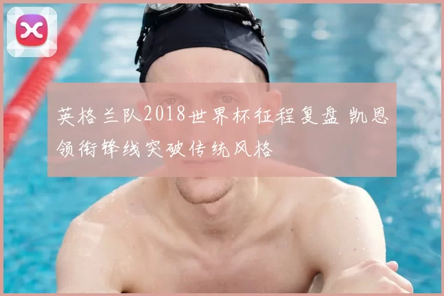 英格兰队2018世界杯征程复盘 凯恩领衔锋线突破传统风格