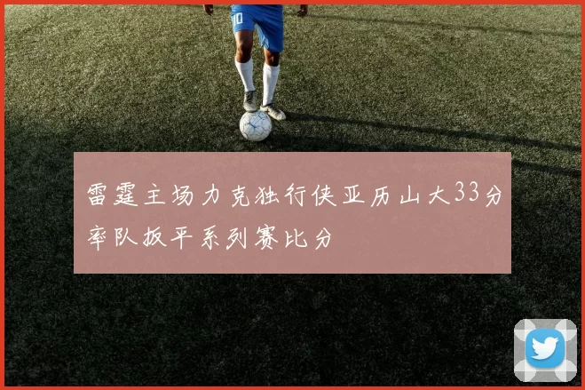 雷霆主场力克独行侠亚历山大33分率队扳平系列赛比分