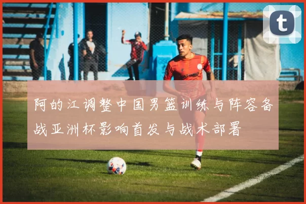 阿的江调整中国男篮训练与阵容备战亚洲杯影响首发与战术部署