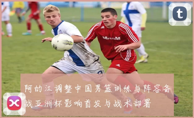 阿的江调整中国男篮训练与阵容备战亚洲杯影响首发与战术部署