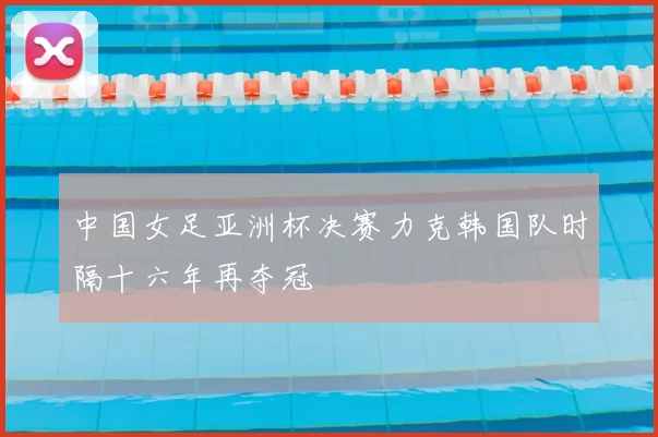 中国女足亚洲杯决赛力克韩国队时隔十六年再夺冠