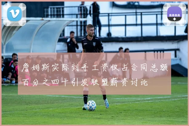 詹姆斯实际到手工资仅占合同总额百分之四十引发联盟薪资讨论