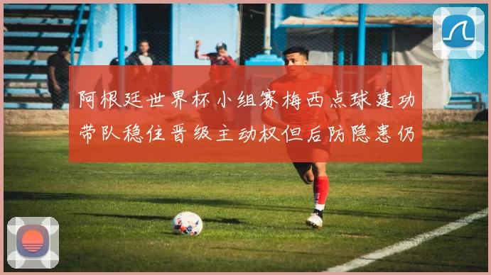 阿根廷世界杯小组赛梅西点球建功带队稳住晋级主动权但后防隐患仍存