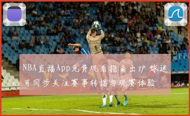 NBA直播App免费观看指南出炉 球迷可同步关注赛事转播与观赛体验