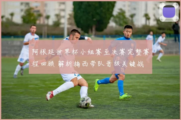 阿根廷世界杯小组赛至决赛完整赛程回顾 解析梅西带队晋级关键战