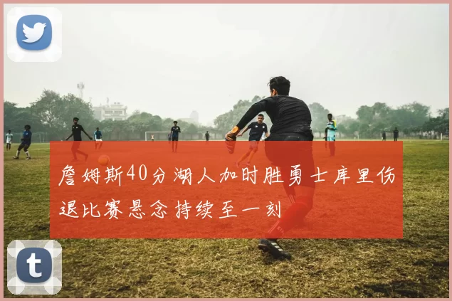 詹姆斯40分湖人加时胜勇士库里伤退比赛悬念持续至一刻