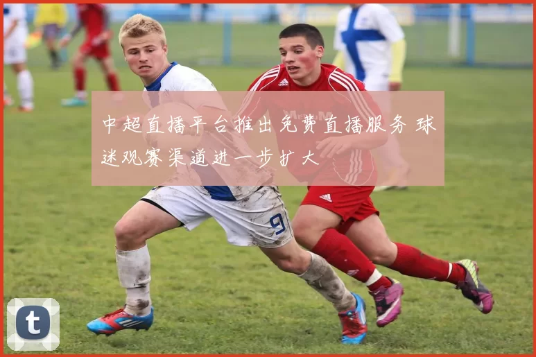 中超直播平台推出免费直播服务 球迷观赛渠道进一步扩大