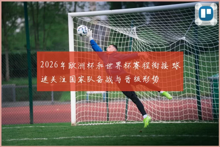 2026年欧洲杯和世界杯赛程衔接 球迷关注国家队备战与晋级形势
