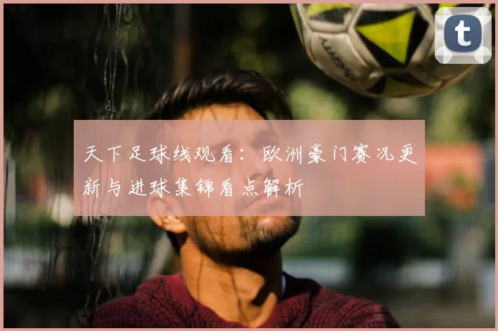 天下足球线观看：欧洲豪门赛况更新与进球集锦看点解析