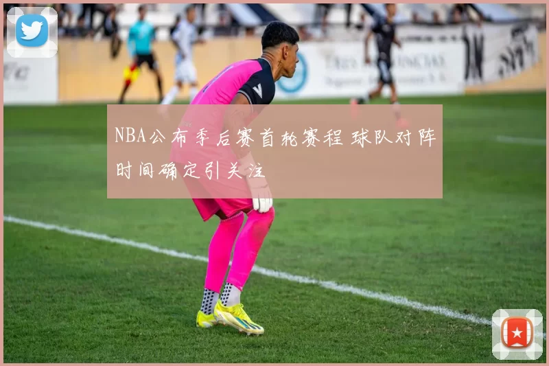 NBA公布季后赛首轮赛程 球队对阵时间确定引关注