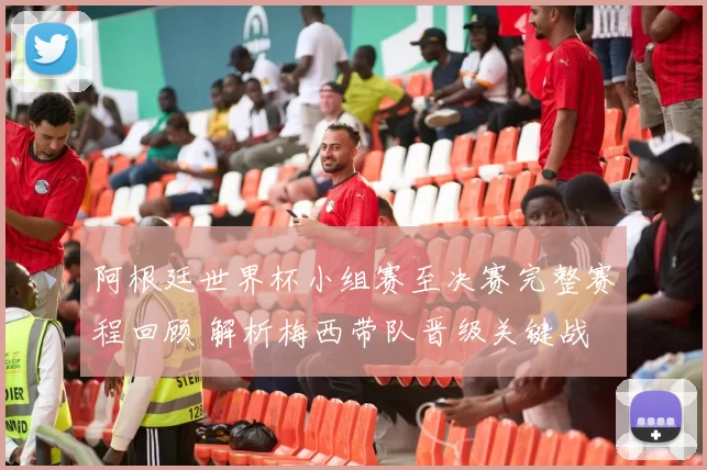 阿根廷世界杯小组赛至决赛完整赛程回顾 解析梅西带队晋级关键战