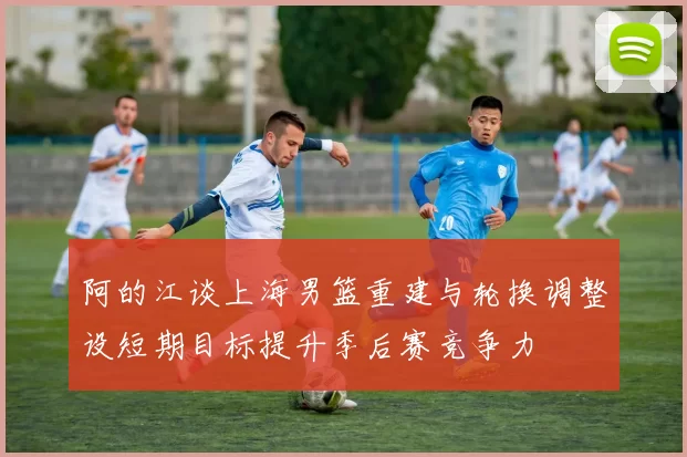 阿的江谈上海男篮重建与轮换调整设短期目标提升季后赛竞争力