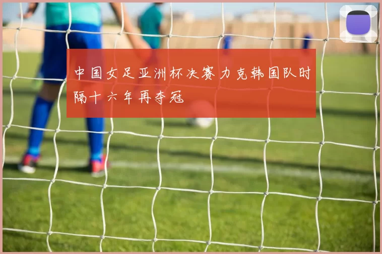 中国女足亚洲杯决赛力克韩国队时隔十六年再夺冠
