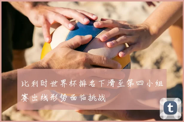 比利时世界杯排名下滑至第四小组赛出线形势面临挑战