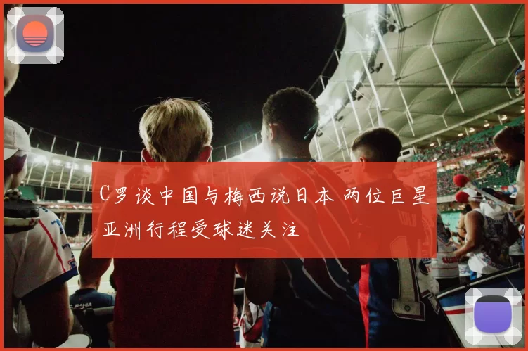 C罗谈中国与梅西说日本 两位巨星亚洲行程受球迷关注