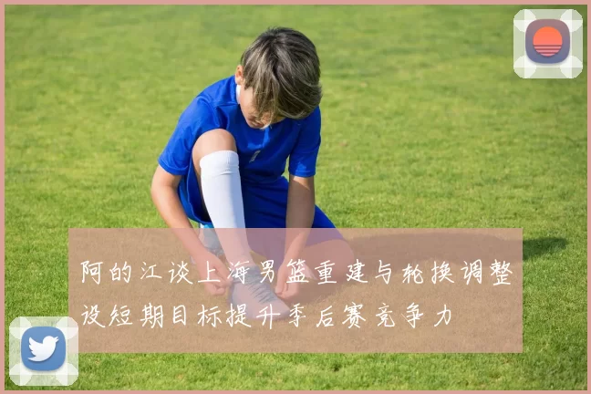 阿的江谈上海男篮重建与轮换调整设短期目标提升季后赛竞争力