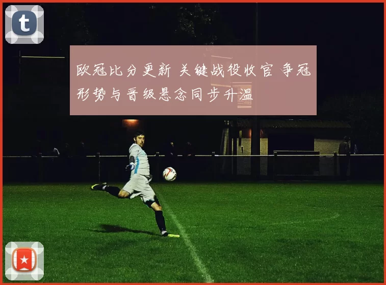 欧冠比分更新 关键战役收官 争冠形势与晋级悬念同步升温