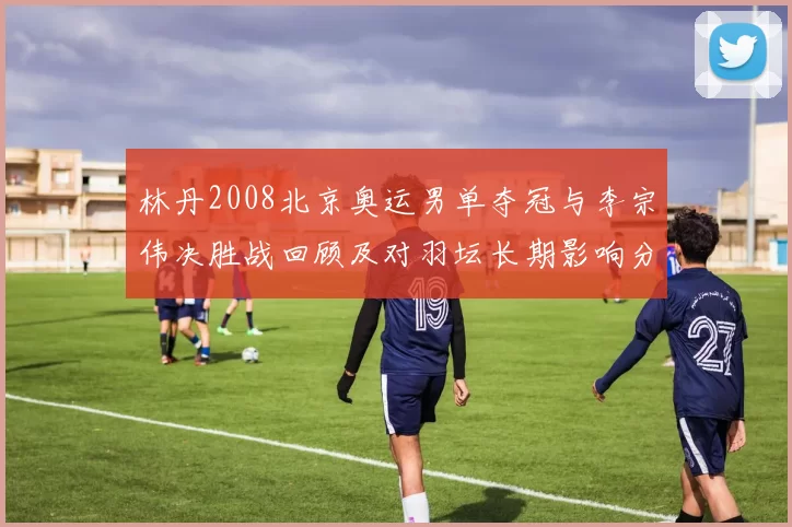 林丹2008北京奥运男单夺冠与李宗伟决胜战回顾及对羽坛长期影响分析