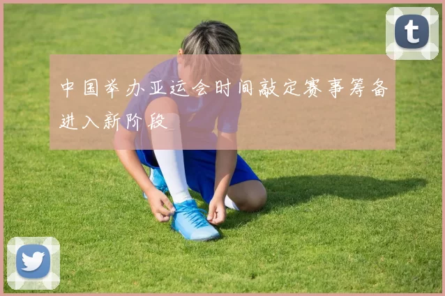 中国举办亚运会时间敲定赛事筹备进入新阶段