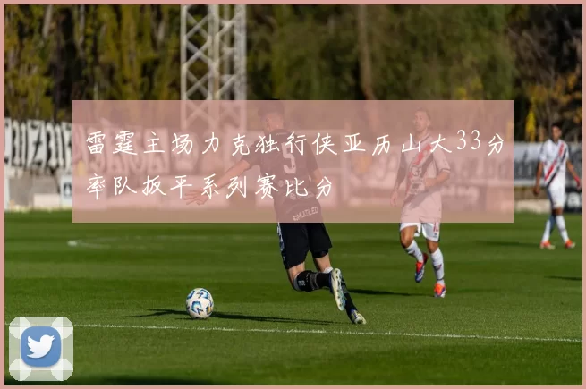 雷霆主场力克独行侠亚历山大33分率队扳平系列赛比分