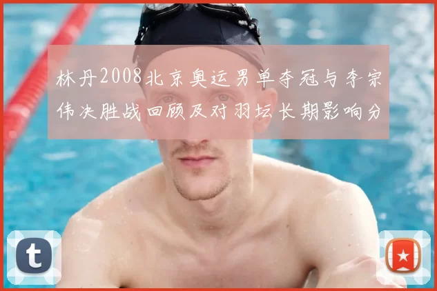 林丹2008北京奥运男单夺冠与李宗伟决胜战回顾及对羽坛长期影响分析