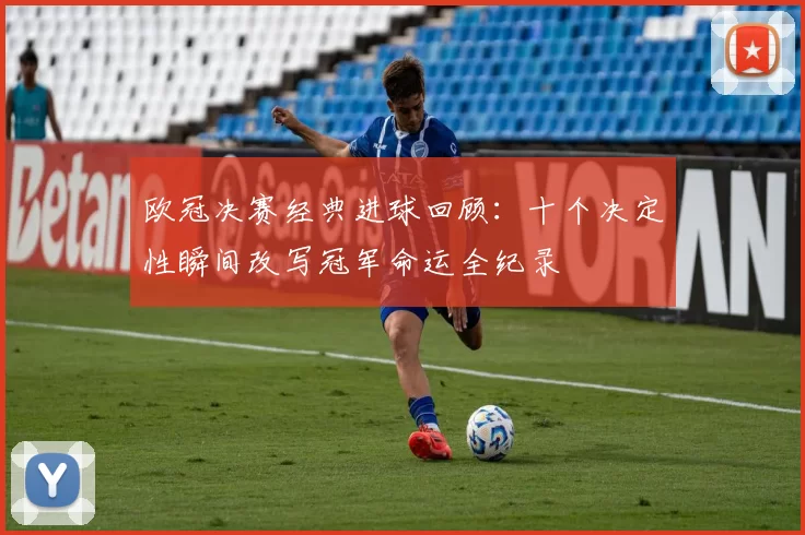 欧冠决赛经典进球回顾：十个决定性瞬间改写冠军命运全纪录