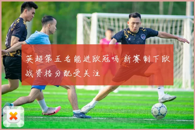 英超第五名能进欧冠吗 新赛制下欧战资格分配受关注