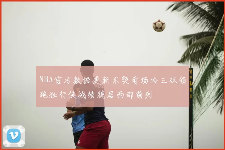 NBA官方数据更新东契奇场均三双领跑独行侠战绩稳居西部前列